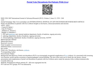 Portal Vein Thrombosis On Patients With Liver
ISSN 2320–5407 International Journal of Advanced Research (2015), Volume 3, Issue 12, 1539– 1548
1539
Journal homepage: http://www.journalijar.com INTERNATIONAL JOURNAL OF ADVANCED RESEARCH RESEARCH ARTICLE
Portal vein thrombosis in patients with liver cirrhosis Insights to risk factors, clinical presentation and outcome
Afifi F. Afifi 1
, Usama M. Basha 1
, Fady M. Wadea 1
, Abdelaziz E. Samack 2
, Raghda A. Elsherbini 3
1– GIT and hepatology unit, internal medicine department, faculty of medicine, zagazig university.
2– radiology department, faculty of medicine, zagazig university.
3– clinical pathology department, faculty of medicine, zagazig university. EGYPT
Manuscript Info Abstract
Manuscript History:
Received: xxxxxxx
Final Accepted: xxxxxxxxxxxxxx
Published Online: xxxxxxxxxxxx
Key words:
Portal vein, Thrombosis, risk factors, cirrhosis.
*Corresponding Author
Pawan Kumar Thakur
Background and objectives: Portal vein thrombosis (PVT) is an increasingly recognized complication of liver cirrhosis. It is associated with worsening
liver function, ascites and the occurrence of gastroesophageal variceal bleeding. The aim of this work was to clarify the risk factors, clinical
presentation and complications of portal vein thrombosis in patients with liver cirrhosis and to study the outcome with or without treatment after
6 months follow up.
Methods: Hospitalized cirrhotic patients (N = 80) were segregated into the
PVT and non–PVT groups. PVT was detected by
 