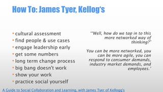 How To: James Tyer, Kellog‘s
• cultural assessment
• find people & use cases
• engage leadership early
• get some numbers
• long term change process
• big bang doesn't work
• show your work
• practice social yourself
‘“Well, how do we tap in to this
more networked way of
thinking?”
You can be more networked, you
can be more agile, you can
respond to consumer demands,
industry market demands, and
employees.’
A Guide to Social Collaboration and Learning, with James Tyer of Kellogg's
 