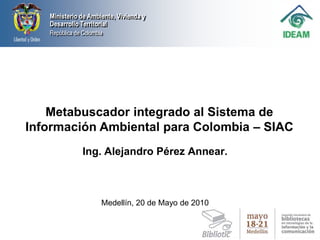 Metabuscador integrado al Sistema de Información Ambiental para Colombia – SIAC  Ing. Alejandro Pérez Annear. Medellín, 20 de Mayo de 2010 