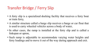 Transfer Bridge / Ferry Slip
• A ferry slip is a specialized docking facility that receives a ferry boat
or train ferry,
• A similar structure called a barge slip receives a barge or car float that
is used to carry wheeled vehicles across a body of water,
• In other cases, the ramp is installed at the ferry slip and is called a
linkspan or apron,
• Such ramp is adjustable to accommodate varying water heights and
ferry loadings and to move it out of the way during approach and exit.
 