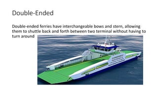 Double-Ended
Double-ended ferries have interchangeable bows and stern, allowing
them to shuttle back and forth between two terminal without having to
turn around
 