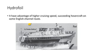 Hydrofoil
• It have advantage of higher cruising speed, succeeding hovercraft on
some English channel route.
 