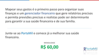 Mapear seus gastos é o primeiro passo para organizar suas 
finanças e um gerenciador financeiro que gere relatórios precisos 
e permita previsões precisas e realistas pode ser determinante 
para garantir a sua saúde financeira e de sua família. 
Junte-se ao PortaMil e comece já a melhorar sua saúde 
financeira. 
MENSALIDADE 
R$ 60,00 
 