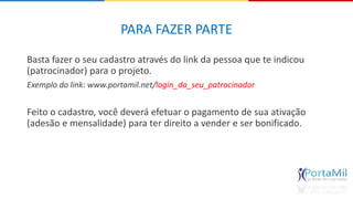 PARA FAZER PARTE 
Basta fazer o seu cadastro através do link da pessoa que te indicou 
(patrocinador) para o projeto. 
Exemplo do link: www.portamil.net/login_do_seu_patrocinador 
Feito o cadastro, você deverá efetuar o pagamento de sua ativação 
(adesão e mensalidade) para ter direito a vender e ser bonificado. 
 