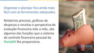 Organizar e planejar fica ainda mais 
fácil com as ferramentas adequadas. 
Relatórios precisos, gráficos de 
despesas e receitas e perspectiva de 
evolução financeira mês a mês, são 
algumas das funções que o sistema 
de controle financeiro pessoal do 
PortaMil lhe proporciona. 
 