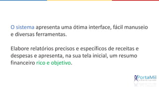 O sistema apresenta uma ótima interface, fácil manuseio 
e diversas ferramentas. 
Elabore relatórios precisos e específicos de receitas e 
despesas e apresenta, na sua tela inicial, um resumo 
financeiro rico e objetivo. 
 