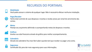 RECURSOS DO PORTAMIL 
Mobilidade 
Você pode acessar o sistema de qualquer lugar. Não é necessário efetuar nenhuma instalação. 
Pagar/Receber 
Tenha total controle de suas despesas e receitas e receba avisos por email do vencimento das 
contas. 
Metas 
Planeje seu orçamento definindo e acompanhando metas de despesas e receitas. 
Gráficos 
Analise sua vida financeira através de gráfico para melhor acompanhamento. 
Calendário 
Através do calendário fica mais fácil saber quando terá que receber ou pagar uma conta. 
Segurança 
Certificado SSL para dar mais segurança para suas informações. 
 
