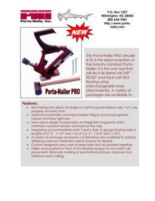 P.O. Box 1257
                                                        Wilmington, NC 28402
                                                            800-634-9281
                                                         http://www.porta-
                                                              nails.com




                                             The Porta-Nailer PRO (Model
                                             410) is the latest evolution of
                                             the industry standard Porta-
                                             Nailer. It is the one tool that
                                             will do it all (blind nail 3/8” –
                                             33/32” and face nail T&G
                                             flooring using
                                             interchangeable shoe
                                             attachments). A variety of
                                             packages are available to

Features:
  •   Ratcheting ram allows for single or multi-hit guaranteeing nails, T or L are
      properly set every time.
  •   Multi-hit functionality minimizes installer fatigue and insures greater
      impact and floor tightness.
  •   New robust design incorporates an integrated magazine which
      maintains constant tension and feed of the nails.
  •   Magazines accommodates both T and L style 16 gauge flooring nails in
      lengths of (T: 2”, 1-1/2” and 1-3/16”) (L: 2”, 1-3/4” and 1-1/2”).
  •   A variety of package accessory combinations are available to address
      differing customer installation needs (inquire for details).
  •   Custom designed carry case to keep tools and accessories together.
  •   Nailer shoe positions in front of the flooring tongue for accurate nail
      placement. Eliminate marking of pre-finished surfaces. Improves tool
      balance when nailing.
 
