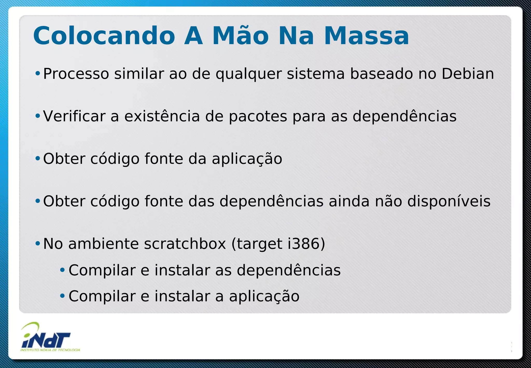 Colocando A Mão Na Massa
•Processo similar ao de qualquer sistema baseado no Debian
•Verificar a existência de pacotes para as dependências
•Obter código fonte da aplicação
•Obter código fonte das dependências ainda não disponíveis
•No ambiente scratchbox (target i386)
•Compilar e instalar as dependências
•Compilar e instalar a aplicação
 