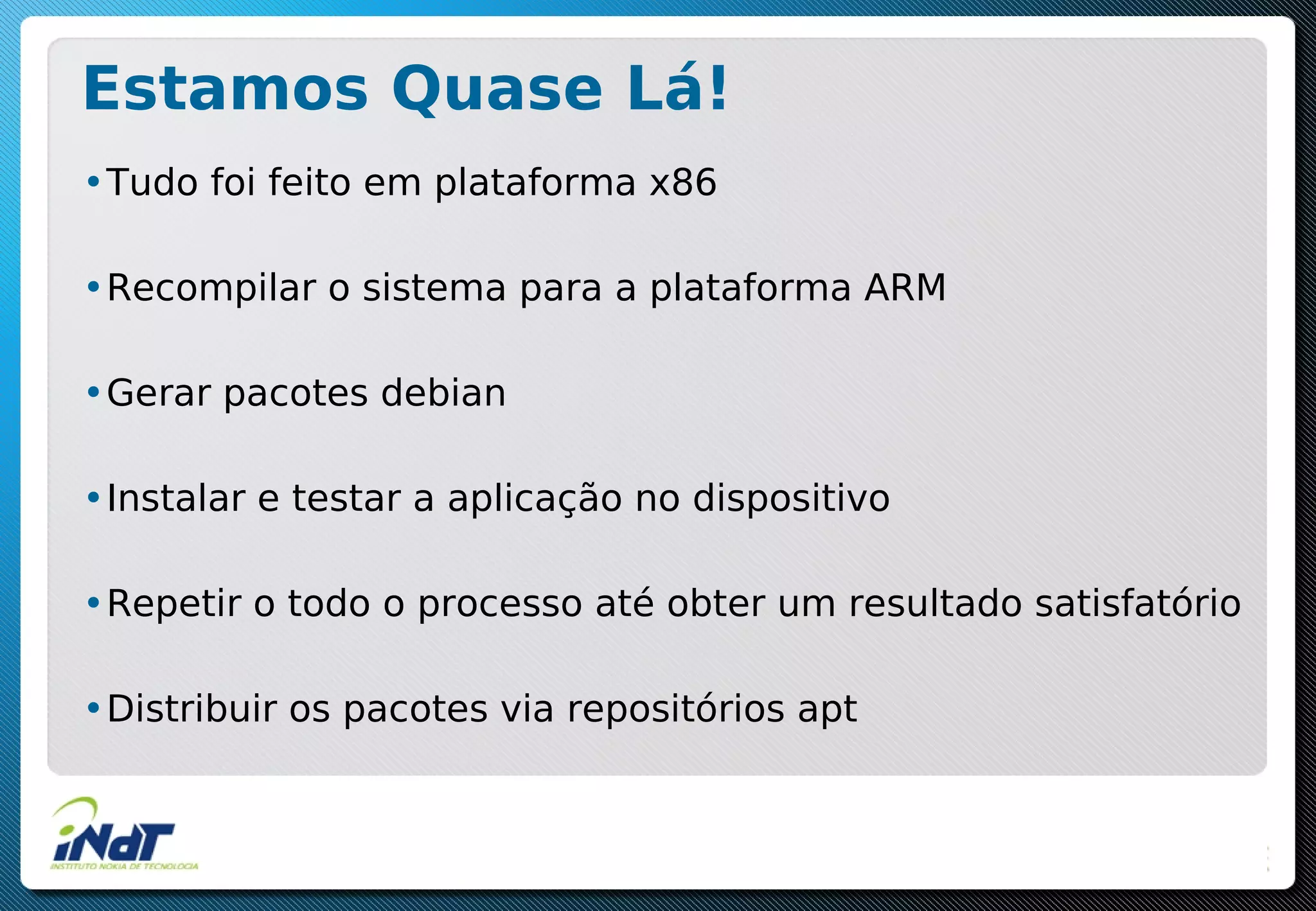 Estamos Quase Lá!
•Tudo foi feito em plataforma x86
•Recompilar o sistema para a plataforma ARM
•Gerar pacotes debian
•Instalar e testar a aplicação no dispositivo
•Repetir o todo o processo até obter um resultado satisfatório
•Distribuir os pacotes via repositórios apt
 
