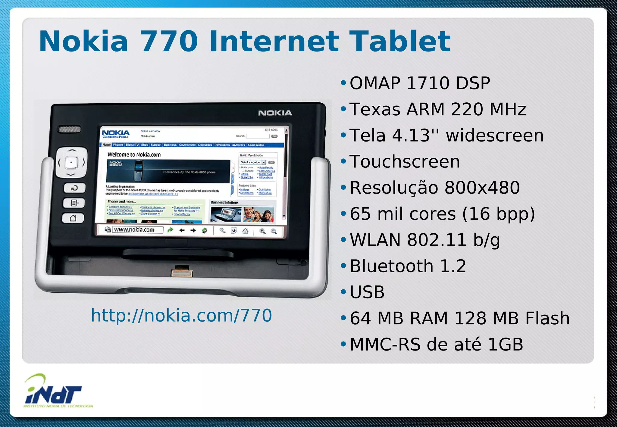 Nokia 770 Internet Tablet
•OMAP 1710 DSP
•Texas ARM 220 MHz
•Tela 4.13'' widescreen
•Touchscreen
•Resolução 800x480
•65 mil cores (16 bpp)
•WLAN 802.11 b/g
•Bluetooth 1.2
•USB
•64 MB RAM 128 MB Flash
•MMC-RS de até 1GB
http://nokia.com/770
 