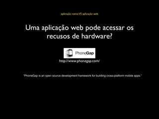 aplicação nativa VS aplicação web




 Uma aplicação web pode acessar os
       recusos de hardware?


                           http://www.phonegap.com/


“PhoneGap is an open source development framework for building cross-platform mobile apps.”
 