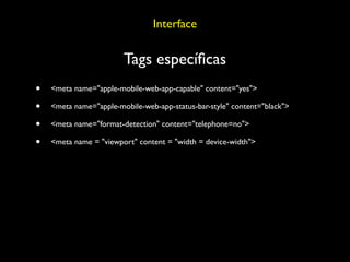 Interface

                        Tags especíﬁcas
•   <meta name="apple-mobile-web-app-capable" content="yes">

•   <meta name="apple-mobile-web-app-status-bar-style" content="black">

•   <meta name="format-detection" content="telephone=no">

•   <meta name = "viewport" content = "width = device-width">
 