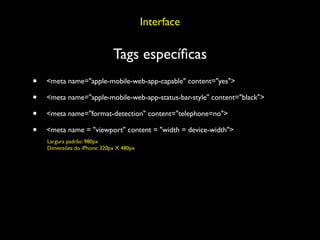 Interface

                             Tags especíﬁcas
•   <meta name="apple-mobile-web-app-capable" content="yes">

•   <meta name="apple-mobile-web-app-status-bar-style" content="black">

•   <meta name="format-detection" content="telephone=no">

•   <meta name = "viewport" content = "width = device-width">
    Largura padrão: 980px
    Dimensões do iPhone: 320px X 480px
 