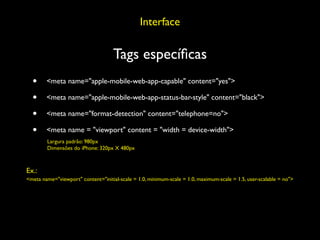 Interface

                                     Tags especíﬁcas
  •     <meta name="apple-mobile-web-app-capable" content="yes">

  •     <meta name="apple-mobile-web-app-status-bar-style" content="black">

  •     <meta name="format-detection" content="telephone=no">

  •     <meta name = "viewport" content = "width = device-width">
        Largura padrão: 980px
        Dimensões do iPhone: 320px X 480px



Ex.:
<meta name="viewport" content="initial-scale = 1.0, minimum-scale = 1.0, maximum-scale = 1.5, user-scalable = no">
 
