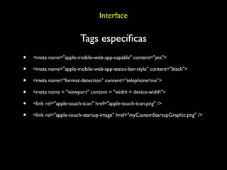 Interface

                         Tags especíﬁcas
•   <meta name="apple-mobile-web-app-capable" content="yes">

•   <meta name="apple-mobile-web-app-status-bar-style" content="black">

•   <meta name="format-detection" content="telephone=no">

•   <meta name = "viewport" content = "width = device-width">

•   <link rel="apple-touch-icon" href="apple-touch-icon.png" />

•   <link rel="apple-touch-startup-image" href="myCustomStartupGraphic.png" />
 