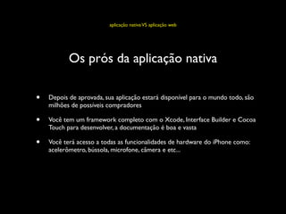 aplicação nativa VS aplicação web




           Os prós da aplicação nativa

•   Depois de aprovada, sua aplicação estará disponível para o mundo todo, são
    milhões de possíveis compradores

•   Você tem um framework completo com o Xcode, Interface Builder e Cocoa
    Touch para desenvolver, a documentação é boa e vasta

•   Você terá acesso a todas as funcionalidades de hardware do iPhone como:
    acelerômetro, bússola, microfone, câmera e etc...
 