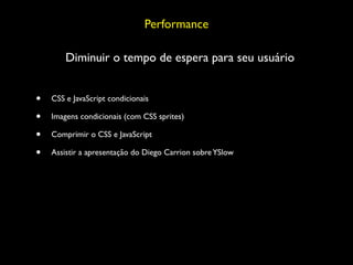 Performance

        Diminuir o tempo de espera para seu usuário


•   CSS e JavaScript condicionais

•   Imagens condicionais (com CSS sprites)

•   Comprimir o CSS e JavaScript

•   Assistir a apresentação do Diego Carrion sobre YSlow
 
