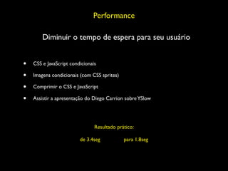 Performance

        Diminuir o tempo de espera para seu usuário


•   CSS e JavaScript condicionais

•   Imagens condicionais (com CSS sprites)

•   Comprimir o CSS e JavaScript

•   Assistir a apresentação do Diego Carrion sobre YSlow




                                Resultado prático:

                         de 3.4seg           para 1.8seg
 