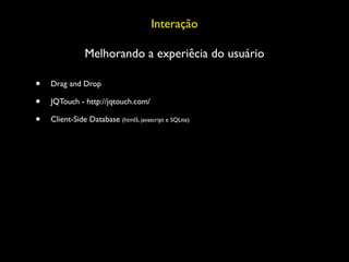 Interação

                Melhorando a experiêcia do usuário

•   Drag and Drop

•   JQTouch - http://jqtouch.com/

•   Client-Side Database (html5, javascript e SQLite)
 