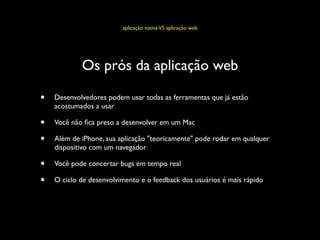 aplicação nativa VS aplicação web




            Os prós da aplicação web

•   Desenvolvedores podem usar todas as ferramentas que já estão
    acostumados a usar

•   Você não ﬁca preso a desenvolver em um Mac

•   Além de iPhone, sua aplicação "teoricamente" pode rodar em qualquer
    dispositivo com um navegador

•   Você pode concertar bugs em tempo real

•   O ciclo de desenvolvimento e o feedback dos usuários é mais rápido
 