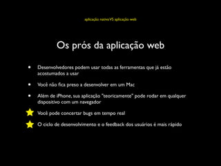 aplicação nativa VS aplicação web




            Os prós da aplicação web

•   Desenvolvedores podem usar todas as ferramentas que já estão
    acostumados a usar

•   Você não ﬁca preso a desenvolver em um Mac

•   Além de iPhone, sua aplicação "teoricamente" pode rodar em qualquer
    dispositivo com um navegador

•   Você pode concertar bugs em tempo real

•   O ciclo de desenvolvimento e o feedback dos usuários é mais rápido
 