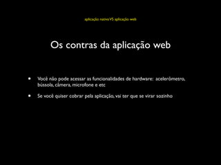 aplicação nativa VS aplicação web




          Os contras da aplicação web


•   Você não pode acessar as funcionalidades de hardware: acelerômetro,
    bússola, câmera, microfone e etc

•   Se você quiser cobrar pela aplicação, vai ter que se virar sozinho
 