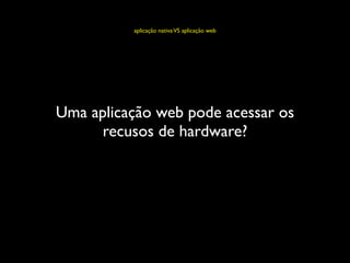aplicação nativa VS aplicação web




Uma aplicação web pode acessar os
      recusos de hardware?
 