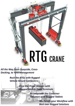 All the Way from Quayside, Cross-
Docking, to Yard Management
Rock the RTGs with Rugged
Vehicle Mount Computers
Race the Prime Movers with
Rugged Mobile Data Terminals
Re-empower the Container
Tallymen with Rugged Tablets
We Fortify your Workflow with
Best ever Rugged Solutions
 