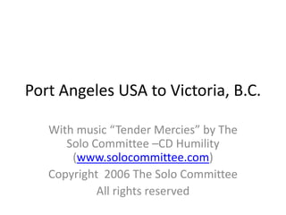Port Angeles USA to Victoria, B.C. With music “Tender Mercies” by The Solo Committee –CD Humility (www.solocommittee.com) Copyright  2006 The Solo Committee All rights reserved 