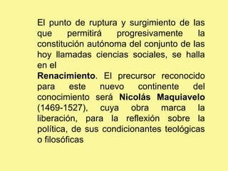 El punto de ruptura y surgimiento de las
que permitirá progresivamente la
constitución autónoma del conjunto de las
hoy llamadas ciencias sociales, se halla
en el
Renacimiento. El precursor reconocido
para este nuevo continente del
conocimiento será Nicolás Maquiavelo
(1469-1527), cuya obra marca la
liberación, para la reflexión sobre la
política, de sus condicionantes teológicas
o filosóficas
 