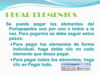 PEGAR ELEMENTOS
Se puede pegar los elementos del
 Portapapeles uno por uno o todos a la
 vez. Para pegarlos se debe seguir estos
 pasos:
   Para pegar los elementos de forma
    individual, haga doble clic en cada
    elemento que desee pegar.
   Para pegar todos los elementos, haga
    clic en Pegar todo.
 