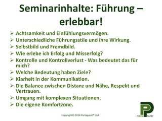 Seminarinhalte: Führung –
erlebbar!
 Achtsamkeit und Einfühlungsvermögen.
 Unterschiedliche Führungsstile und ihre Wirkung.
 Selbstbild und Fremdbild.
 Wie erlebe ich Erfolg und Misserfolg?
 Kontrolle und Kontrollverlust - Was bedeutet das für
mich?
 Welche Bedeutung haben Ziele?
 Klarheit in der Kommunikation.
 Die Balance zwischen Distanz und Nähe, Respekt und
Vertrauen.
 Umgang mit komplexen Situationen.
 Die eigene Komfortzone.
Copyright© 2014 Portapatet® GbR
 