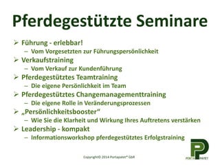 Pferdegestützte Seminare
 Führung - erlebbar!
– Vom Vorgesetzten zur Führungspersönlichkeit
 Verkaufstraining
– Vom Verkauf zur Kundenführung
 Pferdegestütztes Teamtraining
– Die eigene Persönlichkeit im Team
 Pferdegestütztes Changemanagementtraining
– Die eigene Rolle in Veränderungsprozessen
 „Persönlichkeitsbooster“
– Wie Sie die Klarheit und Wirkung Ihres Auftretens verstärken
 Leadership - kompakt
– Informationsworkshop pferdegestütztes Erfolgstraining
Copyright© 2014 Portapatet® GbR
 
