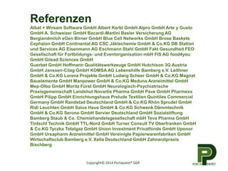 Copyright© 2014 Portapatet® GbR
Referenzen
Albat + Wirsam Software GmbH Albert Kerbl GmbH Alpro GmbH Arte y Gusto
GmbH A. Schweizer GmbH Bacardi-Martini Basler Versicherung AG
Berglandmilch eGen Birner GmbH Blue Cell Networks GmbH Brose Baskets
Cephalon GmbH Continental AG CSC Jäklechemie GmbH & Co.KG DB Station
und Services AG Eisenmann AG Eschmann Stahl GmbH Fakt Gesundheit FEO
Gesellschaft für Fortbildungs- und Eventorganisation mbH FIS AG food4you
GmbH Gilead Sciences GmbH
Guerbet GmbH Hoffmann Qualitätswerkzeuge GmbH Hutchison 3G Austria
GmbH Janssen-Cilag GmbH KOMSA AG Lebenshilfe Bamberg e.V. Leithner
GmbH & Co.KG Lorenz Projekte GmbH Ludwig Scheer GmbH & Co.KG Magnat
Bauelemente GmbH Manpower GmbH & Co.KG Meduna Arzneimittel GmbH
Mep-Olbo GmbH Moritz Fürst GmbH Neurologisch-Psychiatrische
Praxisgemeinschaft Landshut Novartis Pharma GmbH Pave GmbH Pharmexx
GmbH Pilipp GmbH Einrichtungshaus Prelude Textilien Quintiles Commercial
Germany GmbH Randstad Deutschland GmbH & Co.KG Rhön Sprudel GmbH
Ridi Leuchten GmbH Salus Haus GmbH & Co.KG Schwenk Dämmtechnik
GmbH & Co.KG Serono GmbH Servier Deutschland GmbH Sozialstiftung
Bamberg Staub & Co. Chemiehandelsgesellschaft mbH Teva Pharma GmbH
Tintschl Technik GmbH TTL-Nord GmbH Turner Consult TV Oberfranken GmbH
& Co.KG Tyczka Totalgaz GmbH Union Investment Privatfonds GmbH Uponor
GmbH Ursapharm Arzneimittel GmbH Vereinigte Papierwarenfabriken GmbH
Wirtschaftsclub Bamberg e.V. Xella Deutschland GmbH Zahnarztpraxis
Bischberg
 