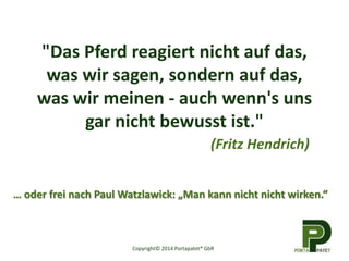 "Das Pferd reagiert nicht auf das,
was wir sagen, sondern auf das,
was wir meinen - auch wenn's uns
gar nicht bewusst ist."
(Fritz Hendrich)
Copyright© 2014 Portapatet® GbR
… oder frei nach Paul Watzlawick: „Man kann nicht nicht wirken.“
 
