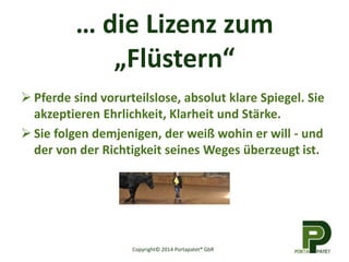 … die Lizenz zum
„Flüstern“
 Pferde sind vorurteilslose, absolut klare Spiegel. Sie
akzeptieren Ehrlichkeit, Klarheit und Stärke.
 Sie folgen demjenigen, der weiß wohin er will - und
der von der Richtigkeit seines Weges überzeugt ist.
Copyright© 2014 Portapatet® GbR
 
