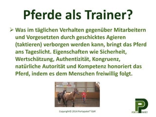 Pferde als Trainer?
 Was im täglichen Verhalten gegenüber Mitarbeitern
und Vorgesetzten durch geschicktes Agieren
(taktieren) verborgen werden kann, bringt das Pferd
ans Tageslicht. Eigenschaften wie Sicherheit,
Wertschätzung, Authentizität, Kongruenz,
natürliche Autorität und Kompetenz honoriert das
Pferd, indem es dem Menschen freiwillig folgt.
Copyright© 2014 Portapatet® GbR
 