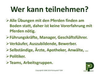 Wer kann teilnehmen? 
Alle Übungen mit den Pferden finden am 
Boden statt, daher ist keine Vorerfahrung mit 
Pferden nötig. 
Führungskräfte, Manager, Geschäftsführer. 
Verkäufer, Auszubildende, Bewerber. 
Selbständige, Ärzte, Apotheker, Anwälte, … 
Politiker. 
Teams, Arbeitsgruppen. 
Copyright© 2008-2014 Portapatet® GbR 
 