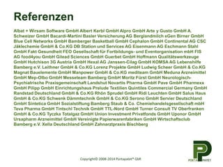 Copyright© 2008-2014 Portapatet® GbR 
Referenzen 
Albat + Wirsam Software GmbH Albert Kerbl GmbH Alpro GmbH Arte y Gusto GmbH A. 
Schweizer GmbH Bacardi-Martini Basler Versicherung AG Berglandmilch eGen Birner GmbH 
Blue Cell Networks GmbH Bamberger Basketball GmbH Cephalon GmbH Continental AG CSC 
Jäklechemie GmbH & Co.KG DB Station und Services AG Eisenmann AG Eschmann Stahl 
GmbH Fakt Gesundheit FEO Gesellschaft für Fortbildungs- und Eventorganisation mbH FIS 
AG food4you GmbH Gilead Sciences GmbH Guerbet GmbH Hoffmann Qualitätswerkzeuge 
GmbH Hutchison 3G Austria GmbH Hexal AG Janssen-Cilag GmbH KOMSA AG Lebenshilfe 
Bamberg e.V. Leithner GmbH & Co.KG Lorenz Projekte GmbH Ludwig Scheer GmbH & Co.KG 
Magnat Bauelemente GmbH Manpower GmbH & Co.KG mediteam GmbH Meduna Arzneimittel 
GmbH Mep-Olbo GmbH Messeteam Bamberg GmbH Moritz Fürst GmbH Neurologisch- 
Psychiatrische Praxisgemeinschaft Landshut Novartis Pharma GmbH Pave GmbH Pharmexx 
GmbH Pilipp GmbH Einrichtungshaus Prelude Textilien Quintiles Commercial Germany GmbH 
Randstad Deutschland GmbH & Co.KG Rhön Sprudel GmbH Ridi Leuchten GmbH Salus Haus 
GmbH & Co.KG Schwenk Dämmtechnik GmbH & Co.KG Serono GmbH Servier Deutschland 
GmbH Sintetica GmbH Sozialstiftung Bamberg Staub & Co. Chemiehandelsgesellschaft mbH 
Teva Pharma GmbH Tintschl Technik GmbH TTL-Nord GmbH Turner Consult TV Oberfranken 
GmbH & Co.KG Tyczka Totalgaz GmbH Union Investment Privatfonds GmbH Uponor GmbH 
Ursapharm Arzneimittel GmbH Vereinigte Papierwarenfabriken GmbH Wirtschaftsclub 
Bamberg e.V. Xella Deutschland GmbH Zahnarztpraxis Bischberg 
 