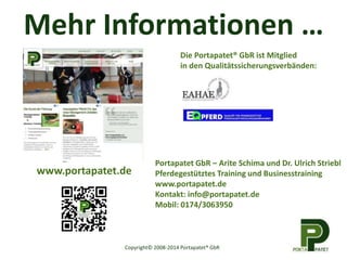 Mehr Informationen … 
www.portapatet.de 
Die Portapatet® GbR ist Mitglied 
in den Qualitätssicherungsverbänden: 
Portapatet GbR – Arite Schima und Dr. Ulrich Striebl 
Pferdegestütztes Training und Businesstraining 
www.portapatet.de 
Kontakt: info@portapatet.de 
Mobil: 0174/3063950 
Copyright© 2008-2014 Portapatet® GbR 

