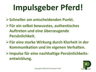 Impulsgeber Pferd! 
Schneller am entscheidenden Punkt. 
Für ein selbst bewusstes, authentisches 
Auftreten und eine überzeugende 
Persönlichkeit. 
Für eine starke Wirkung durch Klarheit in der 
Kommunikation und im eigenen Verhalten. 
Impulse für eine nachhaltige Persönlichkeits-entwicklung. 
Copyright© 2008-2014 Portapatet® GbR 
 