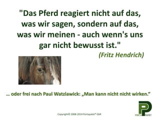 "Das Pferd reagiert nicht auf das, 
was wir sagen, sondern auf das, 
was wir meinen - auch wenn's uns 
gar nicht bewusst ist." 
(Fritz Hendrich) 
… oder frei nach Paul Watzlawick: „Man kann nicht nicht wirken.“ 
Copyright© 2008-2014 Portapatet® GbR 
 