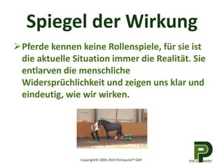 Spiegel der Wirkung 
Pferde kennen keine Rollenspiele, für sie ist 
die aktuelle Situation immer die Realität. Sie 
entlarven die menschliche 
Widersprüchlichkeit und zeigen uns klar und 
eindeutig, wie wir wirken. 
Copyright© 2008-2014 Portapatet® GbR 
 