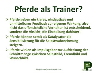 Pferde als Trainer? 
 Pferde geben ein klares, eindeutiges und 
unmittelbares Feedback zur eigenen Wirkung, also 
nicht das offensichtliche Verhalten ist entscheidend, 
sondern die Absicht, die Einstellung dahinter! 
 Pferde können somit als Katalysator die 
Sensibilisierung für die Selbstwahrnehmung 
steigern. 
 Pferde wirken als Impulsgeber zur Aufdeckung der 
Schnittmenge zwischen Selbstbild, Fremdbild und 
Wunschbild. 
Copyright© 2008-2014 Portapatet® GbR 
 