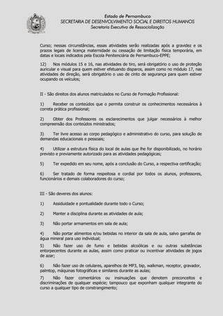 Estado de Pernambuco
           SECRETARIA DE DESENVOLVIMENTO SOCIAL E DIREITOS HUMANOS
                        Secretaria Executiva de Ressocialização



Curso; nessas circunstâncias, essas atividades serão realizadas após a gravidez e os
prazos legais de licença maternidade ou cessação de limitação física temporária, em
datas e locais indicados pela Escola Penitenciária de Pernambuco-EPPE;

12)    Nos módulos 15 e 16, nas atividades de tiro, será obrigatório o uso de proteção
auricular e visual para quem estiver efetuando disparos, assim como no módulo 17, nas
atividades de direção, será obrigatório o uso de cinto de segurança para quem estiver
ocupando os veículos;


II - São direitos dos alunos matriculados no Curso de Formação Profissional:

1)     Receber os conteúdos que o permita construir os conhecimentos necessários à
correta prática profissional;

2)    Obter dos Professores os esclarecimentos que julgar necessários à melhor
compreensão dos conteúdos ministrados;

3)   Ter livre acesso ao corpo pedagógico e administrativo do curso, para solução de
demandas educacionais e pessoais;

4)     Utilizar a estrutura física do local de aulas que lhe for disponibilizado, no horário
previsto e previamente autorizado para as atividades pedagógicas;

5)     Ter expedido em seu nome, após a conclusão do Curso, a respectiva certificação;

6)     Ser tratado de forma respeitosa e cordial por todos os alunos, professores,
funcionários e demais colaboradores do curso;


III - São deveres dos alunos:

1)     Assiduidade e pontualidade durante todo o Curso;

2)     Manter a disciplina durante as atividades de aula;

3)     Não portar armamentos em sala de aula;

4)    Não portar alimentos e/ou bebidas no interior da sala de aula, salvo garrafas de
água mineral para uso individual;
5)     Não fazer uso de fumo e bebidas alcoólicas e ou outras substâncias
entorpecentes durante as aulas, assim como praticar ou incentivar atividades de jogos
de azar;

6)    Não fazer uso de celulares, aparelhos de MP3, bip, walkman, receptor, gravador,
palmtop, máquinas fotográficas e similares durante as aulas;
7)     Não fazer comentários ou insinuações que denotem preconceitos e
discriminações de qualquer espécie; tampouco que exponham qualquer integrante do
curso a qualquer tipo de constrangimento;
 