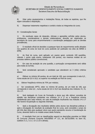 Estado de Pernambuco
           SECRETARIA DE DESENVOLVIMENTO SOCIAL E DIREITOS HUMANOS
                        Secretaria Executiva de Ressocialização



8)     Zelar pelos equipamentos e instalações físicas, de todas as espécies, que lhe
sejam colocados à disposição;

9)     Dispensar tratamento respeitoso e cordial a todos os integrantes do curso.


IV - Considerações Gerais

1)     Os eventuais casos de desacato, ofensas e agressões sofridas pelos alunos,
professores, coordenadores e demais colaboradores, deverão ser registradas na
secretaria do curso para encaminhamento a coordenação pedagógica para as devidas
providências;

2)    O resultado oficial de decisões a quaisquer tipos de requerimentos serão afixados
nos quadros de aviso do local do curso podendo ser publicado nos sites da SERES e
EPPE;

3)     Ao final do curso, será aplicado um exame geral, contendo 100 questões,
valendo 1 ponto cada acerto, totalizando 100 pontos, nos mesmos moldes de um
processo seletivo público convencional;

4)     Em caso de anulação de uma questão, a pontuação correspondente será válida
para todas as turmas;

5)     Será considerado aprovado o candidato que atenderem os 3 (três) critérios
abaixo:

a)    Obtiver no mínimo 60 pontos, de um total de 100, que corresponde à nota 6,0 ,
numa escala de 0,0 à 10,0, ou superior na avaliação ao final do curso;

b)   Obtiver freqüência mínima de 75% por módulo;

c)   Ser considerado APTO, obter no mínimo 60 pontos, de um total de 100, que
corresponde à nota 6,0 , numa escala de 0,0 à 10,0 nas disciplinas dos módulos 14, 15,
16 e 17.

6)     Será desligado do Curso de Formação o aluno que não obtiver conceitos de
aptidão nas disciplinas constantes nos módulos 14 à 17 ou a freqüência mínima
estabelecida para cada módulo; em caso de avaliação insuficiente nos módulos 14 à 17
não haverá recuperação ou segunda chamada;

7)     Após a divulgação dos resultados obtidos pelos alunos nas disciplinas práticas e
após a divulgação do resultado da avaliação final do curso, será concedido o prazo de
até três dias úteis para qualquer aluno que queira apresenta recurso à Coordenação do
Curso, devendo fazê-lo no modelo anexo deste Portaria;

8)     O resultado final com as classificações seguirá as descrições previstas no Edital
do Concurso (Portaria Conjunta SAD/SERES nº 121, de 29/10/2009) no Item 05,
subitens 5.11, 5.11.1 à 5.11.8 e alíneas;
 