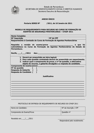 Estado de Pernambuco
                      SECRETARIA DE DESENVOLVIMENTO SOCIAL E DIREITOS HUMANOS
                                   Secretaria Executiva de Ressocialização



                                                ANEXO ÚNICO

                    Portaria SERES Nº                  /2011, de 10 Janeiro de 2011


      MODELO DE REQUERIMENTO PARA RECURSO NO CURSO DE FORMAÇÃO DE
             AGENTES DE SEGURANÇA PENITENCIÁRIA – CFASP 2011

Nome Completo:
Nº Inscrição                            Nº do CPF
Requerimento à Comissão do Curso de Formação de Agentes Penitenciários

Requisito a revisão do exame/prova _____________________ a que fui
submetido(a) no Curso de Formação de Agentes Penitenciários do Estado de
Pernambuco.

Recife, ___/___/2011               Ass.:__________________________________________

         1. Deverá ser preenchido em letra legível;
         2. Para cada questão contestada deverá ser preenchido um requerimento.
         2. Indicar qual o componente da prova, o nº da questão, a alternativa
            objeto do recurso, o gabarito divulgado e a resposta do candidato.
Componente do exame/prova:__________________________________________
Nº da questão          (    )
Resposta do Gabarito (      )
Resposta do Candidato (     )

                                                  Justificativa

__________________________________________________________________
__________________________________________________________________
__________________________________________________________________
__________________________________________________________________
__________________________________________________________________
__________________________________________________________________
__________________________________________________________________
__________________________________________________________________

---------------------------------------------------------------------------------------------------------------------

          PROTOCOLO DE ENTREGA DE REQUERIMENTO DE RECURSO DO CFASP 2011

Nome do Candidato:                                                              Nº da Inscrição / CPF

Componente do Exame/Prova                                                       Questão nº


Recebido em, ___/___/2011                                                 ____________________________
                                                                            Responsável pelo recebimento
 