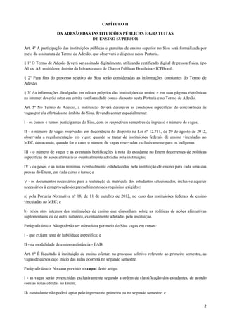CAPÍTULO II

                    DA ADESÃO DAS INSTITUIÇÕES PÚBLICAS E GRATUITAS
                                   DE ENSINO SUPERIOR

Art. 4º A participação das instituições públicas e gratuitas de ensino superior no Sisu será formalizada por
meio da assinatura de Termo de Adesão, que observará o disposto nesta Portaria.

§ 1º O Termo de Adesão deverá ser assinado digitalmente, utilizando certificado digital de pessoa física, tipo
A1 ou A3, emitido no âmbito da Infraestrutura de Chaves Públicas Brasileira - ICPBrasil.

§ 2º Para fins do processo seletivo do Sisu serão consideradas as informações constantes do Termo de
Adesão.

§ 3º As informações divulgadas em editais próprios das instituições de ensino e em suas páginas eletrônicas
na internet deverão estar em estrita conformidade com o disposto nesta Portaria e no Termo de Adesão.

Art. 5º No Termo de Adesão, a instituição deverá descrever as condições específicas de concorrência às
vagas por ela ofertadas no âmbito do Sisu, devendo conter especialmente:

I - os cursos e turnos participantes do Sisu, com os respectivos semestres de ingresso e número de vagas;

II - o número de vagas reservadas em decorrência do disposto na Lei nº 12.711, de 29 de agosto de 2012,
observada a regulamentação em vigor, quando se tratar de instituições federais de ensino vinculadas ao
MEC, destacando, quando for o caso, o número de vagas reservadas exclusivamente para os indígenas;

III - o número de vagas e as eventuais bonificações à nota do estudante no Enem decorrentes de políticas
específicas de ações afirmativas eventualmente adotadas pela instituição;

IV - os pesos e as notas mínimas eventualmente estabelecidos pela instituição de ensino para cada uma das
provas do Enem, em cada curso e turno; e

V - os documentos necessários para a realização da matrícula dos estudantes selecionados, inclusive aqueles
necessários à comprovação do preenchimento dos requisitos exigidos:

a) pela Portaria Normativa nº 18, de 11 de outubro de 2012, no caso das instituições federais de ensino
vinculadas ao MEC; e

b) pelos atos internos das instituições de ensino que disponham sobre as políticas de ações afirmativas
suplementares ou de outra natureza, eventualmente adotadas pela instituição.

Parágrafo único. Não poderão ser oferecidas por meio do Sisu vagas em cursos:

I - que exijam teste de habilidade específica; e

II - na modalidade de ensino a distância - EAD.

Art. 6º É facultado à instituição de ensino ofertar, no processo seletivo referente ao primeiro semestre, as
vagas de cursos cujo início das aulas ocorrerá no segundo semestre.

Parágrafo único. No caso previsto no caput deste artigo:

I - as vagas serão preenchidas exclusivamente segundo a ordem de classificação dos estudantes, de acordo
com as notas obtidas no Enem;

II- o estudante não poderá optar pelo ingresso no primeiro ou no segundo semestre; e


                                                                                                            2
 