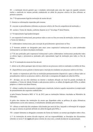 III - a instituição deverá garantir que o estudante selecionado para uma das vagas do segundo semestre
realize a matrícula no mesmo período estabelecido no edital do processo seletivo do Sisu referente ao
primeiro semestre.

Art. 7º O representante legal da instituição de ensino deverá:

I - fornecer as informações requeridas pelo sistema;

II - executar os procedimentos referentes ao processo seletivo do Sisu de competência da instituição; e

III - assinar o Termo de Adesão, conforme disposto no § 1º do artigo 4º desta Portaria;

§ 1º O representante legal poderá designar:

I - um responsável institucional, para praticar todos os atos no Sisu em nome da instituição, inclusive assinar
o Termo de Adesão; e

II - colaboradores institucionais, para execução de procedimentos operacionais no Sisu.

§ 2º Somente poderão ser designados para atuar como responsável institucional ou como colaborador
institucional os servidores da própria instituição.

§ 3º Os atos praticados pelo responsável institucional e pelos colaboradores institucionais produzirão todos
os efeitos legais e presumem-se praticados pelo representante legal da instituição para todos os fins de
direito.

Art. 8º A instituição de ensino do Sisu deverá:

I - abster-se de cobrar quaisquer tipos de taxas relativas aos processos seletivos realizados no âmbito do Sisu;

II - disponibilizar acesso gratuito à internet para a inscrição de estudantes aos processos seletivos do Sisu;

III - manter os responsáveis pelo Sisu na instituição permanentemente disponíveis e aptos a efetuar todos os
procedimentos relativos ao processo seletivo, observado o cronograma divulgado em edital da SESu;

IV - divulgar, em seu sítio eletrônico na internet e mediante afixação em local de grande circulação de
estudantes, o Termo de Adesão firmado a cada processo seletivo, os editais divulgados pela SESu, os editais
próprios e o inteiro teor desta Portaria;

V - efetuar a análise dos documentos exigidos para a matrícula, inclusive aqueles necessários à comprovação
do preenchimento dos requisitos estabelecidos:

a) pela Portaria Normativa MEC nº 18, de 2012, para as instituições federais vinculadas ao Ministério da
Educação;

b) pelos atos internos das instituições de ensino que disponham sobre as políticas de ações afirmativas
suplementares ou de outra natureza, eventualmente adotadas pela instituição;

VI - efetuar as matrículas dos estudantes selecionados por meio do Sisu, lançando a informação de ocupação
da vaga no sistema em período definido em edital divulgado pela SESu; e

VII - cumprir fielmente as obrigações constantes do Termo de Adesão e as normas que dispõem sobre o Sisu.

§ 1º As instituições de ensino deverão arquivar, sob sua responsabilidade, as fotocópias dos documentos
referidos no inciso V do caput pelo prazo mínimo de cinco anos, contado da data de sua apresentação.



                                                                                                                 3
 